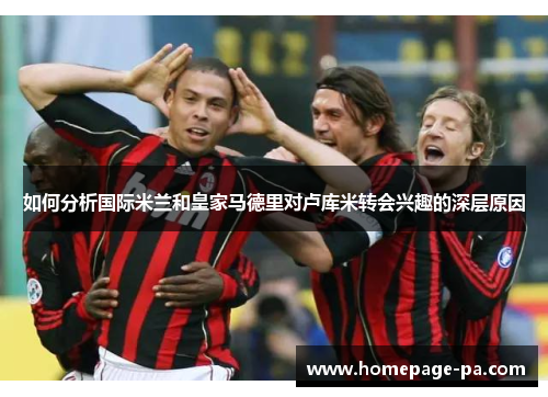 如何分析国际米兰和皇家马德里对卢库米转会兴趣的深层原因