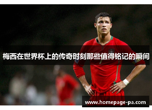 梅西在世界杯上的传奇时刻那些值得铭记的瞬间