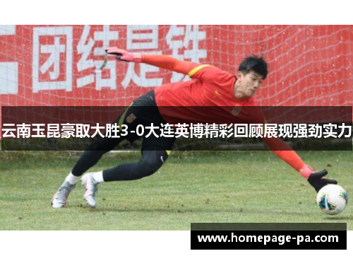 云南玉昆豪取大胜3-0大连英博精彩回顾展现强劲实力