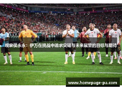 观察侯永永：伊万在挑战中追求突破与未来展望的目标与期待