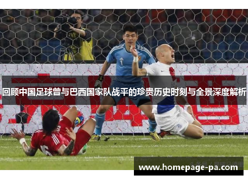 回顾中国足球曾与巴西国家队战平的珍贵历史时刻与全景深度解析