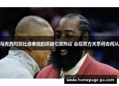 马克西对恩比德表现的质疑引发热议 会后双方关系何去何从